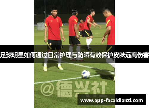 足球明星如何通过日常护理与防晒有效保护皮肤远离伤害